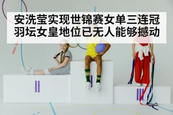 安洗莹实现世锦赛女单三连冠 羽坛女皇地位已无人能够撼动